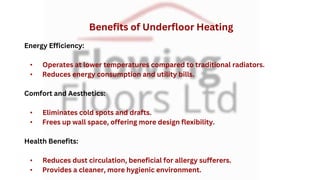Energy Efficiency:
• Operates at lower temperatures compared to traditional radiators.
• Reduces energy consumption and utility bills.
Comfort and Aesthetics:
• Eliminates cold spots and drafts.
• Frees up wall space, offering more design flexibility.
Health Benefits:
• Reduces dust circulation, beneficial for allergy sufferers.
• Provides a cleaner, more hygienic environment.
Benefits of Underfloor Heating
 