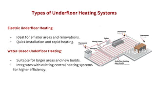 Electric Underfloor Heating:
• Ideal for smaller areas and renovations.
• Quick installation and rapid heating.
Water-Based Underfloor Heating:
• Suitable for larger areas and new builds.
• Integrates with existing central heating systems
for higher efficiency.
Types of Underfloor Heating Systems
 