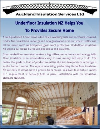 Underfloor Insulation NZ Helps You
To Provides Secure Home 
A well-protected home means decreased warming bills and increased comfort.
Under floor insulation, move go is a new generation of more secure, softer and
all the more earth well-disposed glass wool protection. Underfloor insulation
NZ warms our house by reducing heat loss and draughts.
Good underfloor insulation makes a big difference in homes and energy bills.
Floor insulation is an extraordinary way to save money and easy to do. The
better the grade or kind of product we utilize the less temperature exchange is
so the better it works. The keys to increasing, performing Underfloor insulation
NZ are easy to install, have a proven track record, resistant to moisture, meets
H 1 requirement, it securely held in place, installation with the insulation
standard NZS4246.
 