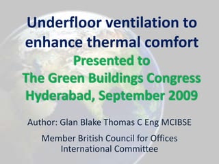 Underfloor ventilation to enhance thermal comfortPresented toThe Green Buildings Congress Hyderabad, September 2009 Author: Glan Blake Thomas C Eng MCIBSE Member British Council for Offices International Committee 