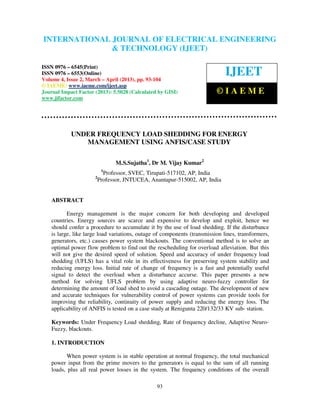 International Journal of Electrical Engineering and Technology (IJEET), ISSN 0976 –
INTERNATIONAL JOURNAL OF ELECTRICAL ENGINEERING
 6545(Print), ISSN 0976 – 6553(Online) Volume 4, Issue 2, March – April (2013), © IAEME
                            & TECHNOLOGY (IJEET)

ISSN 0976 – 6545(Print)
ISSN 0976 – 6553(Online)
Volume 4, Issue 2, March – April (2013), pp. 93-104
                                                                              IJEET
© IAEME: www.iaeme.com/ijeet.asp
Journal Impact Factor (2013): 5.5028 (Calculated by GISI)                 ©IAEME
www.jifactor.com




            UNDER FREQUENCY LOAD SHEDDING FOR ENERGY
               MANAGEMENT USING ANFIS/CASE STUDY

                               M.S.Sujatha1, Dr M. Vijay Kumar2
                          1
                         Professor, SVEC, Tirupati-517102, AP, India
                      2
                       Professor, JNTUCEA, Anantapur-515002, AP, India


    ABSTRACT

           Energy management is the major concern for both developing and developed
    countries. Energy sources are scarce and expensive to develop and exploit, hence we
    should confer a procedure to accumulate it by the use of load shedding. If the disturbance
    is large, like large load variations, outage of components (transmission lines, transformers,
    generators, etc.) causes power system blackouts. The conventional method is to solve an
    optimal power flow problem to find out the rescheduling for overload alleviation. But this
    will not give the desired speed of solution. Speed and accuracy of under frequency load
    shedding (UFLS) has a vital role in its effectiveness for preserving system stability and
    reducing energy loss. Initial rate of change of frequency is a fast and potentially useful
    signal to detect the overload when a disturbance accurse. This paper presents a new
    method for solving UFLS problem by using adaptive neuro-fuzzy controller for
    determining the amount of load shed to avoid a cascading outage. The development of new
    and accurate techniques for vulnerability control of power systems can provide tools for
    improving the reliability, continuity of power supply and reducing the energy loss. The
    applicability of ANFIS is tested on a case study at Renigunta 220/132/33 KV sub- station.

    Keywords: Under Frequency Load shedding, Rate of frequency decline, Adaptive Neuro-
    Fuzzy, blackouts.

    1. INTRODUCTION

           When power system is in stable operation at normal frequency, the total mechanical
    power input from the prime movers to the generators is equal to the sum of all running
    loads, plus all real power losses in the system. The frequency conditions of the overall

                                                 93
 