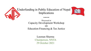 Underfunding in Public Education of Nepal and
Implications
----
Discussed at
Capacity Development Workshop
on
Education Financing & Tax Justice
Laxman Sharma
Chairperson, NNTA
29 October 2021
 