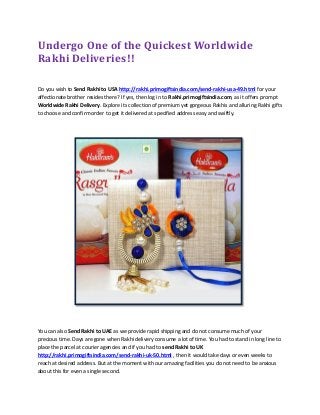Undergo One of the Quickest Worldwide
Rakhi Deliveries!!
Do you wish to Send Rakhi to USA http://rakhi.primogiftsindia.com/send-rakhi-usa-49.html for your
affectionate brother resides there? If yes, then log in to Rakhi.primogiftsindia.com, as it offers prompt
Worldwide Rakhi Delivery. Explore its collection of premium yet gorgeous Rakhis and alluring Rakhi gifts
to choose and confirm order to get it delivered at specified address easy and swiftly.
You can also Send Rakhi to UAE as we provide rapid shipping and do not consume much of your
precious time. Days are gone when Rakhi delivery consume a lot of time. You had to stand in long line to
place the parcel at courier agencies and if you had to send Rakhi to UK
http://rakhi.primogiftsindia.com/send-rakhi-uk-50.html , then it would take days or even weeks to
reach at desired address. But at the moment with our amazing facilities you do not need to be anxious
about this for even a single second.
 