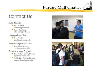 Purdue Mathematics
Math Advisors
 Ce-Ce Furtner
cfurtner@purdue.edu
 Stacey Dunderman
sdunderm@purdue.edu
Undergraduate Chair
 Prof. Min Chen
chen@math.purdue.edu
Associate Department Head
 Prof. Johnny Brown
jeb@math.purdue.edu
Actuarial Science Program
 Prof. Richard Penney, Director
rcp@math.purdue.edu
 Jeff Beckley, Associate Director
jbeckley@math.purdue.edu
Contact Us
 