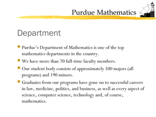 Purdue Mathematics
Department
Purdue’s Department of Mathematics is one of the top
mathematics departments in the country.
We have more than 70 full-time faculty members.
Our student body consists of approximately 500 majors (all
programs) and 190 minors.
Graduates from our programs have gone on to successful careers
in law, medicine, politics, and business, as well as every aspect of
science, computer science, technology and, of course,
mathematics.
 