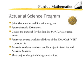 Purdue Mathematics
Actuarial Science Program
Joint Mathematics and Statistics program
Approximately 200 majors
Covers the material for the first five SOA/CAS actuarial
exams
Approved course work for all three of the SOA/CAS “VEE”
requirements
Actuarial students receive a double major in Statistics and
Actuarial Science.
Most majors also get a Management minor.
 