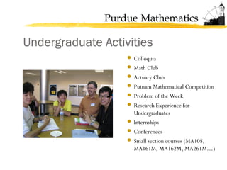 Purdue Mathematics
Undergraduate Activities
 Colloquia
 Math Club
 Actuary Club
 Putnam Mathematical Competition
 Problem of the Week
 Research Experience for
Undergraduates
 Internships
 Conferences
 Small section courses (MA108,
MA161M, MA162M, MA261M…)
 