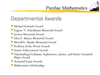 Purdue Mathematics
Departmental Awards
Michael Golomb Award
Eugene V. Schenkman Memorial Award
Jerison Memorial Award
Glen E. Baxter Memorial Award
Merrill E. Shanks Memorial Award
Problem of the Week Awards
Senior Achievement Awards
Outstanding Freshman, Sophomore, Junior, and Senior Actuarial
Major Award
Actuarial Exam Awards
Mathematics Scholarships
 