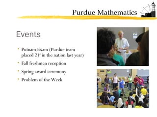 Purdue Mathematics
Events
• Putnam Exam (Purdue team
placed 21st
in the nation last year)
• Fall freshmen reception
• Spring award ceremony
• Problem of the Week
 