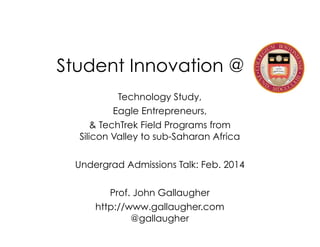 Student Innovation @
Technology Study,
Eagle Entrepreneurs,
& TechTrek Field Programs from 
Silicon Valley to sub-Saharan Africa

!
Undergrad Admissions Talk: Feb. 2014

!
Prof. John Gallaugher
http://www.gallaugher.com 
@gallaugher

 