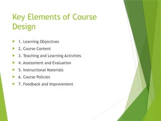Key Elements of Course
Design
 1. Learning Objectives
 2. Course Content
 3. Teaching and Learning Activities
 4. Assessment and Evaluation
 5. Instructional Materials
 6. Course Policies
 7. Feedback and Improvement
 