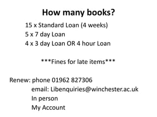 How many books?
     15 x Standard Loan (4 weeks)
     5 x 7 day Loan
     4 x 3 day Loan OR 4 hour Loan

          ***Fines for late items***

Renew: phone 01962 827306
       email: Libenquiries@winchester.ac.uk
       In person
       My Account
 