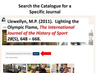 Search the Catalogue for a
          Specific Journal
Llewellyn, M.P. (2011). Lighting the
Olympic Flame, The International
Journal of the History of Sport
28(5), 648 – 668.
 
