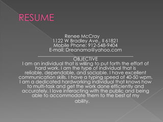 RESUMERenee McCray 1122 W Bradley Ave., Il 61821Mobile Phone: 912-548-9404 E-mail: Dreanama@yahoo.com________________________________________ OBJECTIVE I am an individual that is willing to put forth the effort of hard work. I am the type of individual that is reliable, dependable, and sociable. I have excellent communication skills. I have a typing speed of 40-50 wpm. I am a dedicated hardworking individual that knows how to multi-task and get the work done efficiently and accurately. I love interacting with the public and being able to accommodate them to the best of myability. 