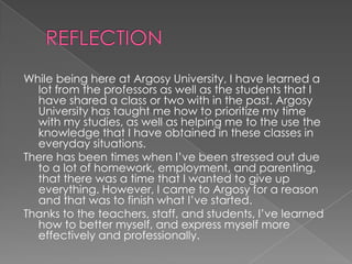  REFLECTIONWhile being here at Argosy University, I have learned a lot from the professors as well as the students that I have shared a class or two with in the past. Argosy University has taught me how to prioritize my time with my studies, as well as helping me to the use the knowledge that I have obtained in these classes in everyday situations. There has been times when I’ve been stressed out due to a lot of homework, employment, and parenting, that there was a time that I wanted to give up everything. However, I came to Argosy for a reason and that was to finish what I’ve started.Thanks to the teachers, staff, and students, I’ve learned how to better myself, and express myself more effectively and professionally.