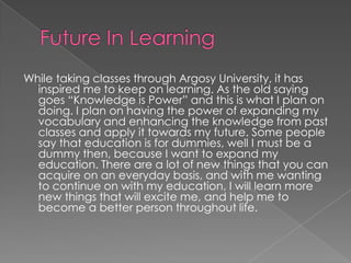 Future In LearningWhile taking classes through Argosy University, it has inspired me to keep on learning. As the old saying goes “Knowledge is Power” and this is what I plan on doing. I plan on having the power of expanding my vocabulary and enhancing the knowledge from past classes and apply it towards my future. Some people say that education is for dummies, well I must be a dummy then, because I want to expand my education. There are a lot of new things that you can acquire on an everyday basis, and with me wanting to continue on with my education, I will learn more new things that will excite me, and help me to become a better person throughout life.