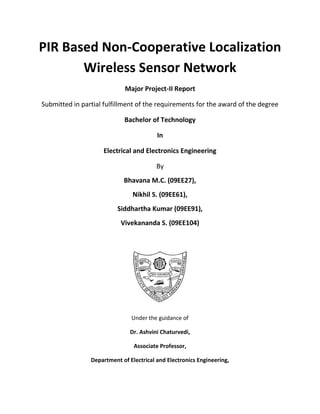 PIR Based Non-Cooperative Localization Wireless Sensor Network 
Major Project-II Report 
Submitted in partial fulfillment of the requirements for the award of the degree 
Bachelor of Technology 
In 
Electrical and Electronics Engineering 
By 
Bhavana M.C. (09EE27), 
Nikhil S. (09EE61), 
Siddhartha Kumar (09EE91), 
Vivekananda S. (09EE104) 
Under the guidance of 
Dr. Ashvini Chaturvedi, 
Associate Professor, 
Department of Electrical and Electronics Engineering,  