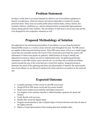 Problem Statement 
In today's world; there is an utmost demand for effective use of surveillance equipment in densely crowded areas, which are insecure and almost impossible to monitor by security personnel alone. These areas are usually public places namely banks, railway stations, bus terminals, libraries, exhibitions etc., and are characterized by exceptionally high population density during specific time windows. The surveillance of such areas is not an easy task and has to be designed for non-cooperative situations as well. 
Proposed Methodology of Solution 
Our approach for the aforementioned problem of surveillance is to use cheap Pyroelectric Infrared (PIR) sensors as a wireless sensor network mesh throughout the area. The PIR sensors are capable of detecting and tracking motion. These PIR sensor arrays will act as a simple trigger circuit that can constantly monitor the motion of the crowd and in turn feeds the system with information of where most people are gathered. Added features of trying to identify any abnormal movement or objects can also be implemented easily. On gathering preliminary information via the PIR wireless sensor network net, we can direct the overhead surveillance camera towards the area of the crowd and run a crowd flow analysis. Image processing to determine the nature of the gathering and detect any abnormalities if required. By narrowing the area of surveillance we are allowed to optimize the utility and focus our analysis to the restricted area 
Expected Outcome 
 Complete prototype of filter circuit for the PIR sensor array 
 Design PCB for PIR sensor circuit and Test sensor module 
 Build sensor module microcontroller and Zigbee transceiver 
 Use Support vector machine classifier to obtain boundary equations for speed and distance 
 Verify Results with test cases. 
 Modify filter circuit for digital output 
 Program microcontroller to take in digital output of motion detection and relay the data to the Zigbee network 
 Obtain a Visual representation of the tracking data from multiple nodes. 
 