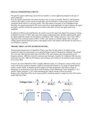SIGNAL CONDITIONING CIRCUIT 
The specific signal conditioning circuits that are needed in a sensor application depend on the type of sensor employed. 
First, the signals generated by the sensor must be as free of noise as possible. Moreover, the frequency content of the signal, in other words its bandwidth, must be limited to a certain range, based on some constraints about which we will learn shortly. This often makes it necessary to use a Bandpass Filter. 
Secondly, the signals generated by PIR sensor sensor have weak amplitudes. In order to process the signal accurately, and also to make the system more robust to the effect of noise, the signal needs to be amplified. 
In addition to filtering and amplification, the need to convert the signal into digital form using an Analog- to-Digital Converter, or ADC, adds some more signal conditioning needs. Besides amplifying the signal, the signal might also need to be translated to suit different ADC voltage references. Also, many ADCs, especially those contained inside an MCU or DSC, only operate on unipolar inputs; that is, the input voltage cannot alternate between positive and negative levels with respect to the Ground. In such cases, a Level Shifter is required. 
THEORY ABOUT ACTIVE BANDPASS FILTER: 
The principal characteristic of a Band Pass Filter or any filter for that matter is its ability to pass frequencies relatively unattenuated over a specified band or spread of frequencies called the "Pass Band". For a low pass filter this pass band starts from 0Hz or DC and continues up to the specified cut-off frequency point at -3dB down from the maximum pass band gain. Equally, for a high pass filter the pass band starts from this -3dB cut-off frequency and continues up to infinity or the maximum open loop gain for an active filter. 
However, the Active Band Pass Filter is slightly different in that, it is a frequency selective filter circuit used in electronic systems to separate a signal at one particular frequency, or a range of signals that lay within a certain "band" of frequencies from signals at all other frequencies. This band or range of frequencies is set between two cut-off or corner frequency points labelled the "lower frequency" ( ƒL ) and the "higher frequency" ( ƒH ) while attenuating any signals outside of these two points. 
Simple Active Band Pass Filter can be easily made by cascading together a single Low Pass Filter with a single High Pass Filter. 
 