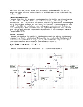 In the circuit above, pin 1 and 3 of the PIR sensor are connected as referred from the data sheet to a resister and capacitor pair and to ground respectively. A pull down resister of 100k is connected between pin 2 and 3 or PIR. 
2-Stage Filter/Amplification: 
The output signal from PIR is directed to 2-stage bandpass filter. The first filter stage is in non inverting mode for which the bandwidth is 0.53Hz, lower cutoff frequency being 1.06Hz and upper cutoff frequency being 1.59Hz. The gain of this filter is 66.667. This filter stage is cascaded to another bandpass filter of same bandwidth and gain ut with a little modification. This filter is connected in inverting mode and a DC offset of 2.5 volts is added to the output but keeping the non inverting pin of the OpAmp at 2.5V. The main purpose of this 2-stage filter circuit was to get a higher amplification factor as the PIR output is of very weak magnitude. The total gain is gain1 multiplied by gain2 which comes to 4444.44. The gain in dB is 72.956. 
Window Comparator: 
The output from the second filter is connected to a window comparator. The reference voltage for these comparators is set from two potentiometers. The comparators give a positive pulse when the output of filter is below or above the reference voltage Vf2 and Vf1. The output from the comparator is used to trigger the microcontroller whenever hot body moves across the sensor circuit. 
PSpice SIMULATION OF FILTER CIRCUIT: 
The circuit was simulated on PSpice before putting it on PCB. The design schematic is, 
 
