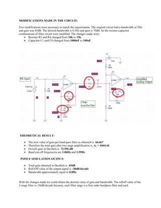 MODIFICATIONS MADE IN THE CIRCUIT: 
Few modifications were necessary to match the requirements. The original circuit had a bandwidth of 2Hz and gain was 45dB. The desired bandwidth is 0.5Hz and gain is 70dB. So the resister-capacitor combinations of filter circuit were modified. The changes made were: 
 Resister R3 and R4 changed from 10k to 15k. 
 Capacitor C1 and C4 changed from 1000nF to 100nF. 
THEORETICAL RESULT: 
 The new value of gain per band-pass filter as obtained is 66.667 
 Therefore the total gain after two stage amplification is, Av = 4444.44 
 Overall gain in Decibels is 72.956 dB 
 Band cut-off frequencies are 1.06Hz and 1.59Hz 
PSPICE SIMULATION OUTPUT: 
 Total gain obtained in Decibels is 65dB 
 Roll-Off value of the output signal is -38dB/decade 
 Bandwidth approximately equal to 0.8Hz 
With the changes made we could obtain the desired value of gain and bandwidth. The rolloff value of the 2-stage filter is -38dB/decade because, each filter stage is a first order bandpass filter and each  