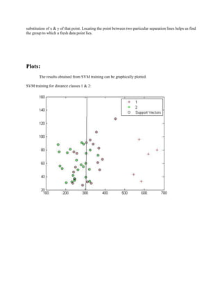 substitution of x & y of that point. Locating the point between two particular separation lines helps us find the group to which a fresh data point lies. 
Plots: 
The results obtained from SVM training can be graphically plotted. 
SVM training for distance classes 1 & 2:  