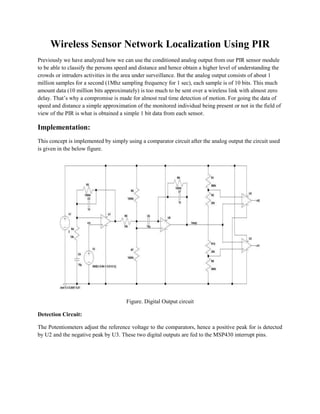 Wireless Sensor Network Localization Using PIR 
Previously we have analyzed how we can use the conditioned analog output from our PIR sensor module to be able to classify the persons speed and distance and hence obtain a higher level of understanding the crowds or intruders activities in the area under surveillance. But the analog output consists of about 1 million samples for a second (1Mhz sampling frequency for 1 sec), each sample is of 10 bits. This much amount data (10 million bits approximately) is too much to be sent over a wireless link with almost zero delay. That’s why a compromise is made for almost real time detection of motion. For going the data of speed and distance a simple approximation of the monitored individual being present or not in the field of view of the PIR is what is obtained a simple 1 bit data from each sensor. 
Implementation: 
This concept is implemented by simply using a comparator circuit after the analog output the circuit used is given in the below figure. 
Figure. Digital Output circuit 
Detection Circuit: 
The Potentiometers adjust the reference voltage to the comparators, hence a positive peak for is detected by U2 and the negative peak by U3. These two digital outputs are fed to the MSP430 interrupt pins.  