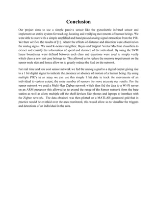 Conclusion 
Our project aims to use a simple passive sensor like the pyroelectric infrared sensor and implement an entire system for tracking, locating and verifying movements of human beings. We were able to start with a simple amplified and band passed analog signal extraction from the PIR. We then verified the results of [1] , where the effects of distance and direction were observed on the analog signal. We used K-nearest neighbor, Bayes and Support Vector Machine classifiers to extract and classify the information of speed and distance of the individual. By using the SVM linear boundaries were defined between each class and equations were used to simply verify which class a new test case belongs to. This allowed us to reduce the memory requirement on the sensor node side and hence allow us to greatly reduce the load on the network. 
For real time and low cost sensor network we fed the analog signal to a digital output giving rise to a 1 bit digital signal to indicate the presence or absence of motion of a human being. By using multiple PIR’s in an array we can use this simple 1 bit data to track the movements of an individual to certain extent, the more number of sensors the more accurate our results. For the sensor network we used a Multi-Hop Zigbee network which then fed the data to a Wi-Fi server on an ARM processor this allowed us to extend the range of the Sensor network from the base station as well as allow multiple off the shelf devices like phones and laptops to interface with the Zigbee network. The data obtained was then plotted on a MATLAB generated grid that in practice would be overlaid over the area monitored, this would allow us to visualize the triggers and detections of an individual in the area. 
 