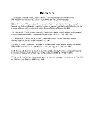 References 
[1] Piero Zappi, Elisabetta Farella, and Luca Benini,” Tracking Motion Direction and Distance 
With Pyroelectric IR Sensors”, IEEE Sensors Journal, VOL. 10, NO. 9, September 2010 
[2]Emin Birey Soyer, “PIR sensor based event detection ” a thesis submitted to the Department of Electrical and Electronics Engineering and the institute of engineering and sciences of Bilkent University in partial fulfilment of the requirements for the Degree of Master of Science, July 2009 
[3]R. Cucchiara, A. Prati, R. Vezzani, L. Benini, E. Farella, and P. Zappi, “Using a wireless sensor network to enhance video surveillance,” J. Ubiquitous Comput. Intell. (JUCI), vol. 1, pp. 1–11, 2006. 
[4] U. Gopinathan, D. Brady, and N. Pitsianis, “Coded apertures for efficient pyroelectric motion tracking,” Opt. Exp., vol. 11, no. 18, pp. 2142–2152, 2003. 
[5] Q. Hao, D. Brady, B. Guenther, J. Burchett, M. Shankar, and S. Feller, “Human tracking with wireless distributed pyroelectric sensors,” IEEE Sensors J., vol. 6, no. 6, pp. 1683–1696, Dec. 2006. 
[6] M. Shankar, J. B. Burchett, Q. Hao, B. D. Guenther, and D. J. Brady, “Human-tracking systems using pyroelectric infrared detectors,” Opt. Eng., vol. 45, no. 10, pp. 106401-1–106401-10, 2006. 
[7] N. Li and Q. Hao, “Multiple human tracking with wireless distributed pyro-electric sensors,” Proc. SPIE, vol. 6940, no. 1, pp. 694033-1–694033-12, 2008. 
 