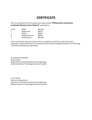 CERTIFICATE 
This is to certify that the B-Tech project work report entitled “PIR Based Non-Cooperative Localization Wireless Sensor Network” submitted by: 
SI. NO. NAME ROLL NO. 
1 Bhavana M.C. 09EE27 
2 Nikhil S. 09EE61 
3 Siddhartha Kumar 09EE91 
4 Vivekananda S. 09EE104 
As the record of the work carried out by them, is accepted as the B-Tech. project work report submission, in partial fulfilment of the requirements for the award of degree of Bachelor of Technology in Electrical and Electronics Engineering. 
Dr. ASHVINI CHATURVEDI 
Project Guide, 
Department of Electrical and Electronics Engineering, 
National Institute of Technology Karnataka, Surathkal 
Dr. K.P VITTAL 
Head of the Department, 
Department of Electrical and Electronics Engineering, 
National Institute of Technology Karnataka, Surathkal 
 