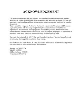 ACKNOWLEDGEMENT 
The extensive endeavour, bliss and euphoria to accomplish the task certainly would not have been realized without the expression and gratitude of people who made it possible. We take this opportunity to acknowledge all those whose support and encouragement has helped us in tuning this project. 
We are grateful to our guide, Dr. Ashvini Chaturvedi, department of Electrical and Electronics Engineering for not only providing us opportunity to showcase but also all facilities and experience in the completion of this project. He bestowed his guidance at appropriate times without which it would have been very difficult for us to complete the project. An assemblage of this nature could never have been attempted without the support of our guide. 
We would like to thank Prof. N.S.V. Shet and Centre for Excellence- Wireless Sensor Network for extending their support in completion of our project. 
Our thanks are also due to Prof. K.P. Vittal, the head of the Electrical and Electronics department who has allowed us use of the facilities at the department. 
Bhavana M.C. (09EE27) 
Nikhil S. (09EE61) 
Siddhartha Kumar (09EE91) 
Vivekananda (09EE104) 
 