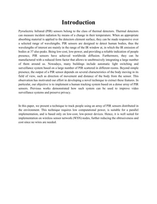 Introduction 
Pyroelectric Infrared (PIR) sensors belong to the class of thermal detectors. Thermal detectors can measure incident radiation by means of a change in their temperature. When an appropriate absorbing material is applied to the detectors element surface, they can be made responsive over a selected range of wavelengths. PIR sensors are designed to detect human bodies, thus the wavelengths of interest are mainly in the range of the IR window at, in which the IR emission of bodies at 37 also peaks. Being low-cost, low-power, and providing a reliable indication of people presence, PIR sensors have achieved worldwide diffusion. Furthermore, they can be manufactured with a reduced form factor that allows to unobtrusively integrating a large number of them around us. Nowadays, many buildings include automatic light switching and surveillance system based on a large number of PIR scattered in different rooms. Beyond simple presence, the output of a PIR sensor depends on several characteristics of the body moving in its field of view, such as direction of movement and distance of the body from the sensor. This observation has motivated our effort in developing a novel technique to extract these features. In particular, our objective is to implement a human tracking system based on a dense array of PIR sensors. Previous works demonstrated how such system can be used to improve video surveillance systems and preserve privacy. 
In this paper, we present a technique to track people using an array of PIR sensors distributed in the environment. This technique requires low computational power, is suitable for a parallel implementation, and is based only on low-cost, low-power devices. Hence, it is well suited for implementation on wireless sensor network (WSN) nodes, further reducing the obtrusiveness and cost since no wires are needed. 
 