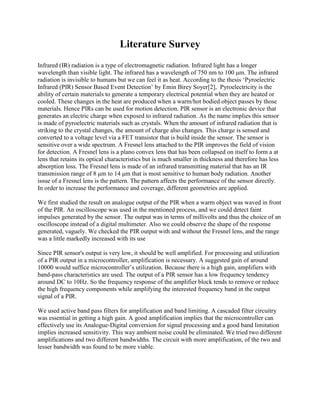 Literature Survey 
Infrared (IR) radiation is a type of electromagnetic radiation. Infrared light has a longer wavelength than visible light. The infrared has a wavelength of 750 nm to 100 μm. The infrared radiation is invisible to humans but we can feel it as heat. According to the thesis ‘Pyroelectric Infrared (PIR) Sensor Based Event Detection’ by Emin Birey Soyer[2], Pyroelectricity is the ability of certain materials to generate a temporary electrical potential when they are heated or cooled. These changes in the heat are produced when a warm/hot bodied object passes by those materials. Hence PIRs can be used for motion detection. PIR sensor is an electronic device that generates an electric charge when exposed to infrared radiation. As the name implies this sensor is made of pyroelectric materials such as crystals. When the amount of infrared radiation that is striking to the crystal changes, the amount of charge also changes. This charge is sensed and converted to a voltage level via a FET transistor that is build inside the sensor. The sensor is sensitive over a wide spectrum. A Fresnel lens attached to the PIR improves the field of vision for detection. A Fresnel lens is a plano convex lens that has been collapsed on itself to form a at lens that retains its optical characteristics but is much smaller in thickness and therefore has less absorption loss. The Fresnel lens is made of an infrared transmitting material that has an IR transmission range of 8 μm to 14 μm that is most sensitive to human body radiation. Another issue of a Fresnel lens is the pattern. The pattern affects the performance of the sensor directly. In order to increase the performance and coverage, different geometries are applied. 
We first studied the result on analogue output of the PIR when a warm object was waved in front of the PIR. An oscilloscope was used in the mentioned process, and we could detect faint impulses generated by the sensor. The output was in terms of millivolts and thus the choice of an oscilloscope instead of a digital multimeter. Also we could observe the shape of the response generated, vaguely. We checked the PIR output with and without the Fresnel lens, and the range was a little markedly increased with its use 
Since PIR sensor's output is very low, it should be well amplified. For processing and utilization of a PIR output in a microcontroller, amplification is necessary. A suggested gain of around 10000 would suffice microcontroller’s utilization. Because there is a high gain, amplifiers with band-pass characteristics are used. The output of a PIR sensor has a low frequency tendency around DC to 10Hz. So the frequency response of the amplifier block tends to remove or reduce the high frequency components while amplifying the interested frequency band in the output signal of a PIR. 
We used active band pass filters for amplification and band limiting. A cascaded filter circuitry was essential in getting a high gain. A good amplification implies that the microcontroller can effectively use its Analogue-Digital conversion for signal processing and a good band limitation implies increased sensitivity. This way ambient noise could be eliminated. We tried two different amplifications and two different bandwidths. The circuit with more amplification, of the two and lesser bandwidth was found to be more viable. 
 