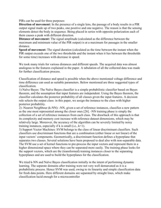PIRs can be used for three purposes: 
Direction of movement: In the presence of a single lens, the passage of a body results in a PIR output signal made up of two peaks, one positive and one negative. The reason is that the sensing elements detect the body in sequence. Being placed in series with opposite polarization each of them causes a peak with different direction. 
Distance of movement: The signal amplitude (calculated as the difference between the maximum and minimum value of the PIR output) is at a maximum for passages in the smaller distance. 
Speed of movement: The signal duration (calculated as the time between the instant when the PIR output exceeds one of the two thresholds and the instant when it lies between the thresholds for some time) increases with decrease in speed. 
We took many trials for various distances and different speeds. The acquired data was almost analogous to the features explained in the paper. A tabulation of all the collected data was made for further classification process. 
Classification of distance and speed is possible when the above mentioned voltage difference and time difference can used as suitable parameters. Below mentioned are three suggested types of classification. 
1) Naïve Bayes: The Naïve Bayes classifier is a simple probabilistic classifier based on Bayes theorem, and the assumption that input features are independent. Using the Bayes theorem, the classifier calculates the posterior probability of all classes given the input features. A decision rule selects the output class: in this paper, we assign the instance to the class with higher posterior probability. 
2) -Nearest Neighbour (k-NN): -NN, given a set of reference instances, classifies a new pattern as the one most represented among the closer ones [26]. -NN training phase is simply the collection of a set of reference instances from each class. The drawback of this approach is that its complexity and memory cost increase with reference dataset dimensions, which may be relatively large. Moreover, the accuracy of the algorithm can be severely limited by noisy training instances, especially if k is small (i.e., k=1). 
3) Support Vector Machines: SVM belongs to the class of linear discriminant classifiers. Such classifiers use discriminant functions that are a combination (either linear or not linear) of the input vectors’ components. Geometrically, a discriminant function defines a hyperplane that separates two classes. Several solutions have been proposed to deal also with non-separable data. The SVM use a set of kernel functions to pre-process the input vectors and represent them in a higher dimensional space where they can be separated more easily. The training phase looks for the support vectors, which are the (transformed) training instances closer to the separating hyperplanes and are used to build the hyperplanes for the classification. 
We tried k-NN and Naïve Bayes classification initially in the intent of performing dynamic learning. The separate domains after training were not very well demarcated as it is a probabilistic process. Hence SVM was used, owing to its linearity and simple classification data for fresh data points. Here different domains are separated by straight lines, which make classification lucid enough for a microcontroller 
 