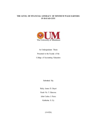 THE LEVEL OF FINANCIAL LITERACY OF MINIMUM WAGE EARNERS
IN DAVAO CITY
An Undergraduate Thesis
Presented to the Faculty of the
College of Accounting Education
Submitted By:
Ricky James D. Dayot
Paolo Vic T. Elarcosa
John Carlou J. Perez
Katherine S. Uy
(14-026)
 
