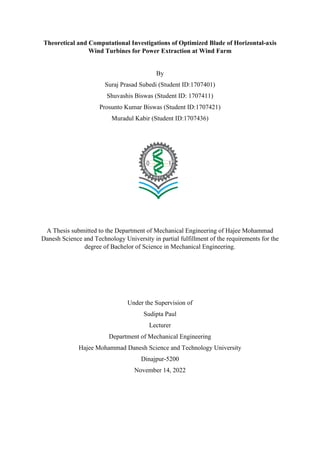Theoretical and Computational Investigations of Optimized Blade of Horizontal-axis
Wind Turbines for Power Extraction at Wind Farm
By
Suraj Prasad Subedi (Student ID:1707401)
Shuvashis Biswas (Student ID: 1707411)
Prosunto Kumar Biswas (Student ID:1707421)
Muradul Kabir (Student ID:1707436)
A Thesis submitted to the Department of Mechanical Engineering of Hajee Mohammad
Danesh Science and Technology University in partial fulfillment of the requirements for the
degree of Bachelor of Science in Mechanical Engineering.
Under the Supervision of
Sudipta Paul
Lecturer
Department of Mechanical Engineering
Hajee Mohammad Danesh Science and Technology University
Dinajpur-5200
November 14, 2022
 
