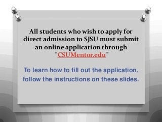All students who wish to apply for
direct admission to SJSU must submit
an online application through
"CSUMentor.edu"
To learn how to fill out the application,
follow the instructions on these slides.
 