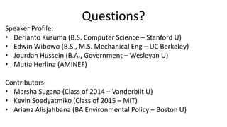 Questions?
Speaker Profile:
• Derianto Kusuma (B.S. Computer Science – Stanford U)
• Edwin Wibowo (B.S., M.S. Mechanical Eng – UC Berkeley)
• Jourdan Hussein (B.A., Government – Wesleyan U)
• Mutia Herlina (AMINEF)

Contributors:
• Marsha Sugana (Class of 2014 – Vanderbilt U)
• Kevin Soedyatmiko (Class of 2015 – MIT)
• Ariana Alisjahbana (BA Environmental Policy – Boston U)
 