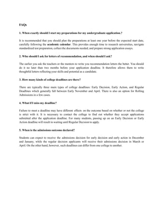 FAQs
1. When exactly should I start my preparations for my undergraduate application.?
It is recommended that you should plan the preparations at least one year before the expected start date,
carefully following the academic calendar. This provides enough time to research universities, navigate
standardized test preparation, collect the documents needed, and prepare strong application essays.
2. Who should I ask for letters of recommendation, and when should I ask?
The earlier you ask the teachers or the mentors to write you recommendation letters the better. You should
do it no later than two months before your application deadline. It therefore allows them to write
thoughtful letters reflecting your skills and potential as a candidate.
3. How many kinds of college deadlines are there?
There are typically three main types of college deadlines: Early Decision, Early Action, and Regular
Deadlines which generally fall between Early November and April. There is also an option for Rolling
Admissions in a few cases.
4. What if I miss my deadline?
Failure to meet a deadline may have different effects on the outcome based on whether or not the college
is strict with it. It is necessary to contact the college to find out whether they accept applications
submitted after the application deadline. For many students, passing up on an Early Decision or Early
Action deadline will result in waiting until Regular Decision to apply.
5. When is the admissions outcome declared?
Students can expect to receive the admissions decision for early decision and early action in December
and January, while the regular decision applicants will receive their admissions decision in March or
April. On the other hand, however, such deadlines can differ from one college to another.
 