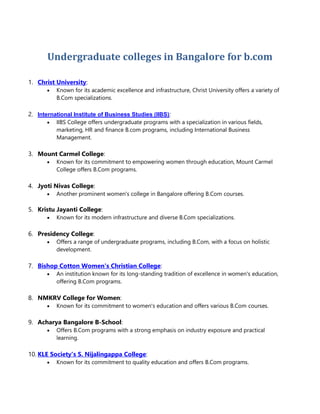 Undergraduate colleges in Bangalore for b.com
1. Christ University:
 Known for its academic excellence and infrastructure, Christ University offers a variety of
B.Com specializations.
2. International Institute of Business Studies (IIBS):
 IIBS College offers undergraduate programs with a specialization in various fields,
marketing, HR and finance B.com programs, including International Business
Management.
3. Mount Carmel College:
 Known for its commitment to empowering women through education, Mount Carmel
College offers B.Com programs.
4. Jyoti Nivas College:
 Another prominent women's college in Bangalore offering B.Com courses.
5. Kristu Jayanti College:
 Known for its modern infrastructure and diverse B.Com specializations.
6. Presidency College:
 Offers a range of undergraduate programs, including B.Com, with a focus on holistic
development.
7. Bishop Cotton Women's Christian College:
 An institution known for its long-standing tradition of excellence in women's education,
offering B.Com programs.
8. NMKRV College for Women:
 Known for its commitment to women's education and offers various B.Com courses.
9. Acharya Bangalore B-School:
 Offers B.Com programs with a strong emphasis on industry exposure and practical
learning.
10. KLE Society's S. Nijalingappa College:
 Known for its commitment to quality education and offers B.Com programs.
 