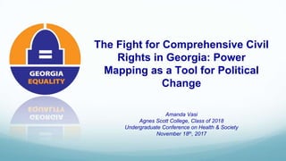 The Fight for Comprehensive Civil
Rights in Georgia: Power
Mapping as a Tool for Political
Change
Amanda Vasi
Agnes Scott College, Class of 2018
Undergraduate Conference on Health & Society
November 18th, 2017
 
