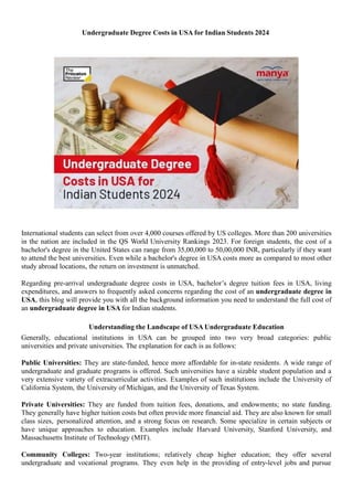 Undergraduate Degree Costs in USA for Indian Students 2024
International students can select from over 4,000 courses offered by US colleges. More than 200 universities
in the nation are included in the QS World University Rankings 2023. For foreign students, the cost of a
bachelor's degree in the United States can range from 35,00,000 to 50,00,000 INR, particularly if they want
to attend the best universities. Even while a bachelor's degree in USA costs more as compared to most other
study abroad locations, the return on investment is unmatched.
Regarding pre-arrival undergraduate degree costs in USA, bachelor’s degree tuition fees in USA, living
expenditures, and answers to frequently asked concerns regarding the cost of an undergraduate degree in
USA, this blog will provide you with all the background information you need to understand the full cost of
an undergraduate degree in USA for Indian students.
Understanding the Landscape of USA Undergraduate Education
Generally, educational institutions in USA can be grouped into two very broad categories: public
universities and private universities. The explanation for each is as follows:
Public Universities: They are state-funded, hence more affordable for in-state residents. A wide range of
undergraduate and graduate programs is offered. Such universities have a sizable student population and a
very extensive variety of extracurricular activities. Examples of such institutions include the University of
California System, the University of Michigan, and the University of Texas System.
Private Universities: They are funded from tuition fees, donations, and endowments; no state funding.
They generally have higher tuition costs but often provide more financial aid. They are also known for small
class sizes, personalized attention, and a strong focus on research. Some specialize in certain subjects or
have unique approaches to education. Examples include Harvard University, Stanford University, and
Massachusetts Institute of Technology (MIT).
Community Colleges: Two-year institutions; relatively cheap higher education; they offer several
undergraduate and vocational programs. They even help in the providing of entry-level jobs and pursue
 