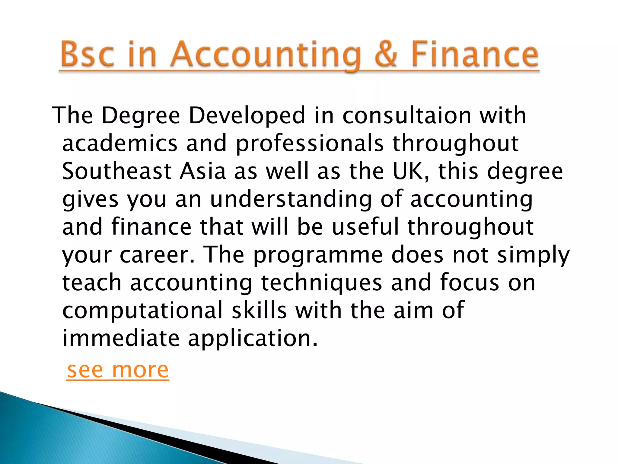 The Degree Developed in consultaion with
 academics and professionals throughout
 Southeast Asia as well as the UK, this degree
 gives you an understanding of accounting
 and finance that will be useful throughout
 your career. The programme does not simply
 teach accounting techniques and focus on
 computational skills with the aim of
 immediate application.
  see more
 
