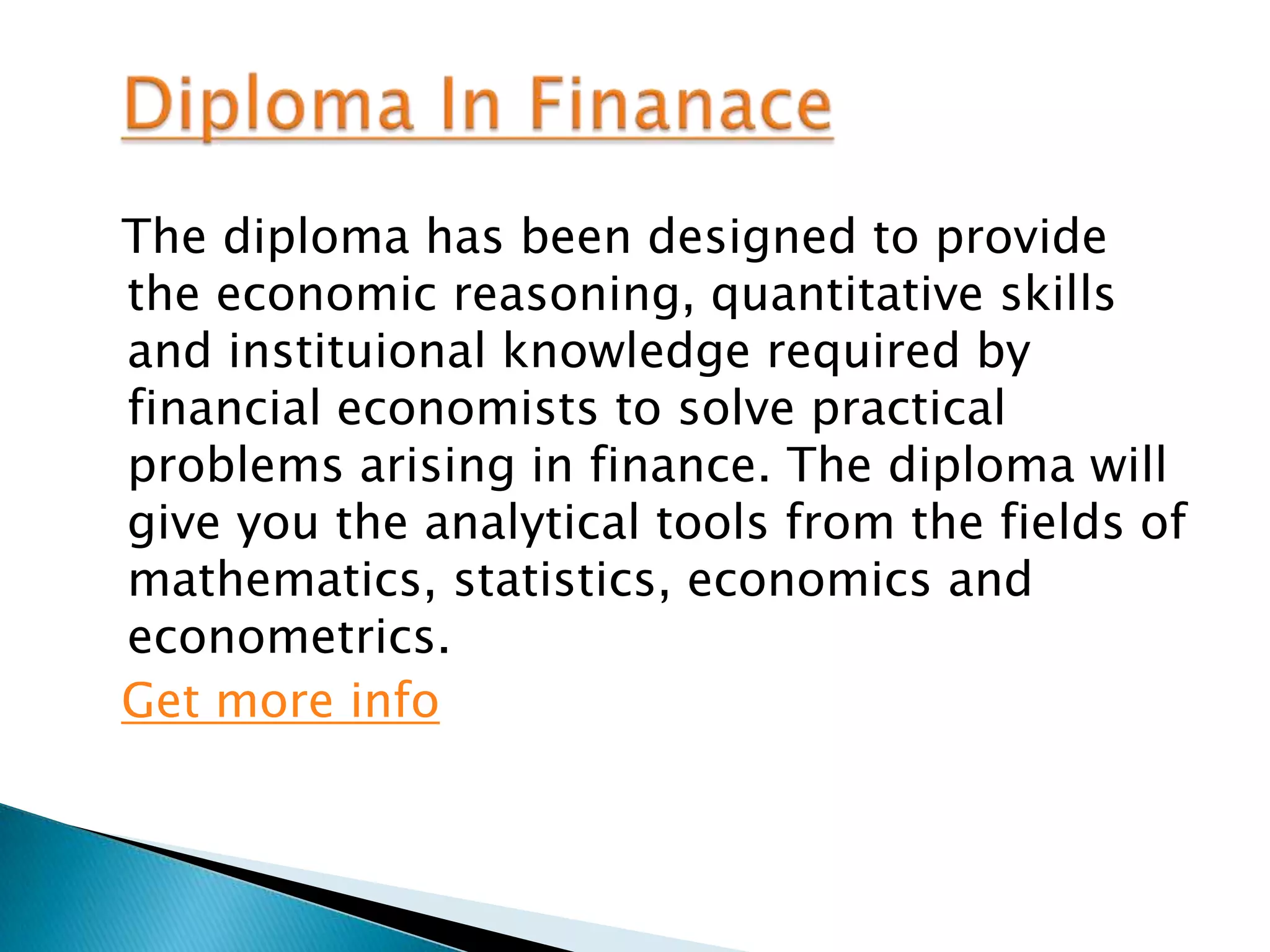 The diploma has been designed to provide
the economic reasoning, quantitative skills
and instituional knowledge required by
financial economists to solve practical
problems arising in finance. The diploma will
give you the analytical tools from the fields of
mathematics, statistics, economics and
econometrics.
Get more info
 
