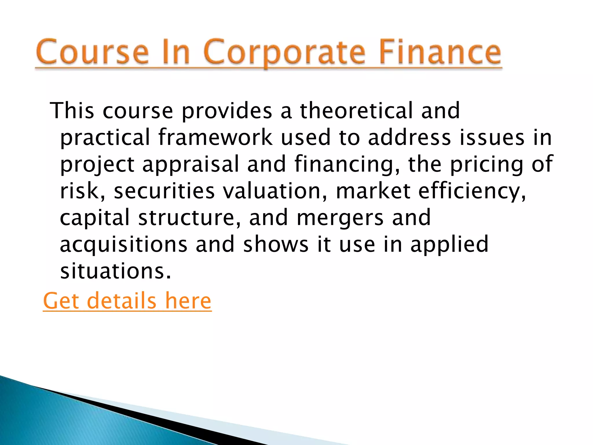This course provides a theoretical and
 practical framework used to address issues in
 project appraisal and financing, the pricing of
 risk, securities valuation, market efficiency,
 capital structure, and mergers and
 acquisitions and shows it use in applied
 situations.
Get details here
 