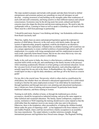 The steps needed to prepare and include crafts-people and take them forward as skilled
entrepreneurs and economic partners are something we must all introspect on and
develop – creating awareness of and building on the strengths rather than weaknesses of
each craft and craft community, and being sensitive to their different nuances and cultural
consciousness. Economics may be the driving need, but social, cultural and familial
concerns must also shape the direction and decision-making process. We need to take the
craftspeople with us. Learning to listen as well as speak is something we all need to learn.
There must be a shift from patronage to partnership.
‘I should be paid more, because I was thinking and doing,’ one Kalaraksha craftswoman
from Kutch succinctly said!
There has, rightly, been an outcry and proposed legislation against the exploitative
practice of child labour. However, in the craft sector with family trades, the age old
system of apprenticeship, properly regulated, could be developed as an alternative
education rather than exploitation. A blanket ban on children learning craft would lose out
on a unique opportunity to create a skilled workforce of potential high earners and self-
employment, in a country with rising unemployment and few employment avenues for
rural youth, especially home-based women. But let me also stress that in my view any
child under fifteen who is not at school is child labour.
Sadly, in the craft sector in India, the choice is often between a craftsman’s child learning
ancestral skills (while on the job, and contributing to the family income in the process)
while remaining academically illiterate or at best getting a conventional education. Given
the very poor levels of rural and state-provided education, such schooling might not
actually equip him for any job in the future. In Ranthambhore, the village school teacher
would report on duty to sign his daily attendance, and then go off to the forest as a tourist
guide!
For me, this is the crucial issue. Not poverty, which is often cited as a justification for
child labour, but whether there are alternative educational opportunities for a child which
would give him/her the same employment avenues? Can child labour be transformed –
through legislation and through innovative new planning and educational mechanisms –
into a vibrant new form of training and empowerment? In particular home-based
traditional industries, and those relating to women.
Training in craft skills, whether at home, or through the traditional guru-shishya
parampara, should be recognized as industrial training, and given the same support as
other technical and vocational education. The family, master craftsperson, cooperative
society, institution or NGO imparting the training should receive some stipend so that the
child rather than the employer receives any money (s)he may earn in the process.
Otherwise, there is the temptation, often succumbed to, of making the children bonded
labour under the guise of imparting a skill – as has happened in the brass industry in UP
and Andhra Pradesh, where craft has moved from a family occupation to an assembly-
line mass manufacture. The carpet industry is another notorious example, though
international pressure and legislation have forced some changes. The Rugmark Smiling
 