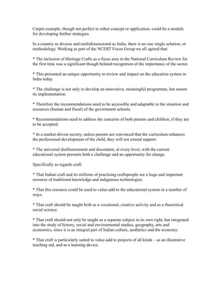 Carpet example, though not perfect in either concept or application, could be a module
for developing further strategies.
In a country as diverse and multidimensional as India, there is no one single solution, or
methodology. Working as part of the NCERT Focus Group we all agreed that:
* The inclusion of Heritage Crafts as a focus area in the National Curriculum Review for
the first time was a significant though belated recognition of the importance of the sector.
* This presented an unique opportunity to review and impact on the education system in
India today.
* The challenge is not only to develop an innovative, meaningful programme, but ensure
its implementation.
* Therefore the recommendations need to be accessible and adaptable to the situation and
resources (human and fiscal) of the government schools.
* Recommendations need to address the concerns of both parents and children, if they are
to be accepted.
* In a market-driven society, unless parents are convinced that the curriculum enhances
the professional development of the child, they will not extend support.
* The universal disillusionment and discontent, at every level, with the current
educational system presents both a challenge and an opportunity for change.
Specifically as regards craft:
* That Indian craft and its millions of practising craftspeople are a huge and important
resource of traditional knowledge and indigenous technologies.
* That this resource could be used to value-add to the educational system in a number of
ways.
* That craft should be taught both as a vocational, creative activity and as a theoretical
social science.
* That craft should not only be taught as a separate subject in its own right, but integrated
into the study of history, social and environmental studies, geography, arts and
economics, since it is an integral part of Indian culture, aesthetics and the economy.
* That craft is particularly suited to value-add to projects of all kinds – as an illustrative
teaching aid, and as a learning device.
 