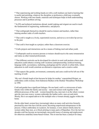 * That experiencing and working hands-on with a craft medium can lead to learning that
is useful and enriching, whatever the discipline or profession a child may eventually
choose. Working with ones hands, materials and techniques helps in both understanding
processes and in problem solving.
* In IITs and technical institutions abroad, model making and origami are used to teach
the fundamental of engineering, mathematics, and physics.
* That craftspeople themselves should be used as trainers and teachers, rather than
training another cadre of crafts teachers.
* That craft is taught as a lively, experiential exercise, and not as a revivalist lip-service
to the past.
* That craft is best taught as a project, rather than a classroom exercise.
* Crafts projects and interactions can be a means of linking rural and urban youth.
* Craftspeople used as resource persons or trainers should receive the same remuneration
and status as other trained professionals.
* That different curricula can be developed for schools in rural craft pockets where craft
education could enhance existing craft vocations (entrepreneurship, technical training,
language skills, accountancy, marketing, packaging) and for schools in urban belts, where
education in craft would constitute an alternative experience and a creative outlet.
* That aspects like gender, environment, community and caste could not be left out of the
teaching of craft.
‘My son’s friends laugh at him because he helps his mother,’ expostulated Rinjani, an
embroidery crafts-woman, from Indonesia Dastkar at the Dastkar Threadlines Workshop
in 1998.
Craft and gender have significant linkages. On one hand, craft is a microcosm of male-
female roles within the family and society – men and women work together in the
different processes of the craft – women knead the clay, men turn it on the wheel; women
spin the yarn men weave; women embroider the leather juthis, men cut and stitch.
Mostly, this is an unpaid add-on to the multiple roles a woman already juggles within the
home.
On the other hand, women have increasingly taken on many craft activities formerly
practised by men who have left the sector, becoming empowered entrepreneurs in the
process. Chikan embroidery in Lucknow, for instance, is now almost wholly done by
women rather than men, as is block printing in many parts of Rajasthan. Over the last two
decades craft has become an increasingly successful source of earning and employment
for otherwise unskilled, home-based women. This in turn has been a catalyst for many
 