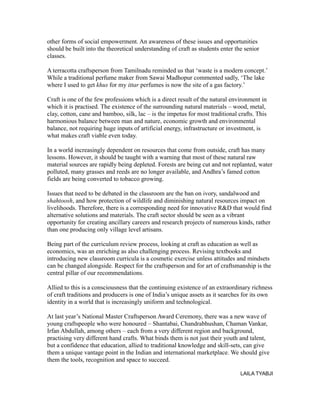 other forms of social empowerment. An awareness of these issues and opportunities
should be built into the theoretical understanding of craft as students enter the senior
classes.
A terracotta craftsperson from Tamilnadu reminded us that ‘waste is a modern concept.’
While a traditional perfume maker from Sawai Madhopur commented sadly, ‘The lake
where I used to get khus for my ittar perfumes is now the site of a gas factory.’
Craft is one of the few professions which is a direct result of the natural environment in
which it is practised. The existence of the surrounding natural materials – wood, metal,
clay, cotton, cane and bamboo, silk, lac – is the impetus for most traditional crafts. This
harmonious balance between man and nature, economic growth and environmental
balance, not requiring huge inputs of artificial energy, infrastructure or investment, is
what makes craft viable even today.
In a world increasingly dependent on resources that come from outside, craft has many
lessons. However, it should be taught with a warning that most of these natural raw
material sources are rapidly being depleted. Forests are being cut and not replanted, water
polluted, many grasses and reeds are no longer available, and Andhra’s famed cotton
fields are being converted to tobacco growing.
Issues that need to be debated in the classroom are the ban on ivory, sandalwood and
shahtoosh, and how protection of wildlife and diminishing natural resources impact on
livelihoods. Therefore, there is a corresponding need for innovative R&D that would find
alternative solutions and materials. The craft sector should be seen as a vibrant
opportunity for creating ancillary careers and research projects of numerous kinds, rather
than one producing only village level artisans.
Being part of the curriculum review process, looking at craft as education as well as
economics, was an enriching as also challenging process. Revising textbooks and
introducing new classroom curricula is a cosmetic exercise unless attitudes and mindsets
can be changed alongside. Respect for the craftsperson and for art of craftsmanship is the
central pillar of our recommendations.
Allied to this is a consciousness that the continuing existence of an extraordinary richness
of craft traditions and producers is one of India’s unique assets as it searches for its own
identity in a world that is increasingly uniform and technological.
At last year’s National Master Craftsperson Award Ceremony, there was a new wave of
young craftspeople who were honoured – Shantabai, Chandrabhushan, Chaman Vankar,
Irfan Abdullah, among others – each from a very different region and background,
practising very different hand crafts. What binds them is not just their youth and talent,
but a confidence that education, allied to traditional knowledge and skill-sets, can give
them a unique vantage point in the Indian and international marketplace. We should give
them the tools, recognition and space to succeed.
LAILA TYABJI
 
