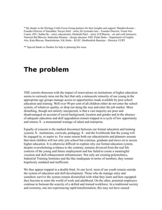 * My thanks to the Heritage Crafts Focus Group partners for their insights and support: Mandira Kumar –
Founder-Director of Sutradhar; Navjot Altaf – artist; Dr Jyotindra Jain – Founder Director, Visual Arts
Centre, JNU; Subha De – artist, educationist; Dashrath Patel – artist; O.P.Sharma – art and craft instructor;
National Bal Bhavan; Sudarshan Khanna – design educator, NID; Pulak Dutta – Department of Graphic
Arts, Kala Bhavan, Shantiniketan; S.K.Sinha – KVIC; Shubhashish Banerjee – Director, CCRT.
** Special thanks to Dastkar for help in planning this issue.
The problem
THE current obsession with the impact of reservations on institutions of higher education
seems to curiously miss out the fact that only a minuscule minority of our young in the
appropriate age groups manage access to opportunities made available by post school
education and training. Well over 90 per cent of all children either do not enter the school
system, of whatever quality, or drop out along the way and enter the job market. More
disturbing, though not entirely unexpected, is that a vast majority are poor and
disadvantaged on account of social background, location and gender and in the absence
of adequate education and skill upgradation remain trapped in a cycle of low opportunity
and returns Â– a monumental wastage of talent and enterprise.
Equally of concern is the marked disconnect between our formal education and training
systems Â– institutions, curricula, pedagogy Â– and the livelihoods that the young will
be engaged in, or aspire to. For some reason both our educationists and planners assume
that most children will not only join school but continue, graduate and move on to access
higher education. It is otherwise difficult to explain why our formal education system,
despite overwhelming evidence to the contrary, remains divorced from the real life
contexts of the young and future employment and has failed to create a meaningful
vocation and skill enhancement infrastructure. Not only are existing polytechnics,
Industrial Training Institutes and the like inadequate in terms of numbers, they remain
hopelessly outdated and inefficient.
We thus appear trapped in a double bind. At one level, most of our youth remain outside
the system of education and skill development. Those who do manage entry and
somehow survive the system remain dissatisfied with what they learn and how equipped
they become to enter the world of work and adulthood. On the other, potential employers
continue to bemoan the scarcity of a skilled and trained workforce. In a traditional society
and economy, one not experiencing rapid transformation, this may not have caused
 